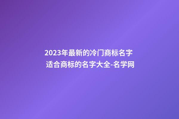 2023年最新的冷门商标名字 适合商标的名字大全-名学网-第1张-商标起名-玄机派
